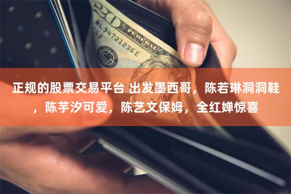 正规的股票交易平台 出发墨西哥，陈若琳洞洞鞋，陈芋汐可爱，陈艺文保姆，全红婵惊喜