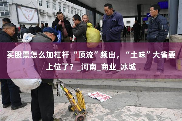 买股票怎么加杠杆 “顶流”频出，“土味”大省要上位了？_河南_商业_冰城