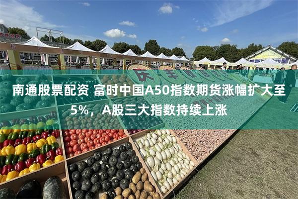 南通股票配资 富时中国A50指数期货涨幅扩大至5%，A股三大指数持续上涨