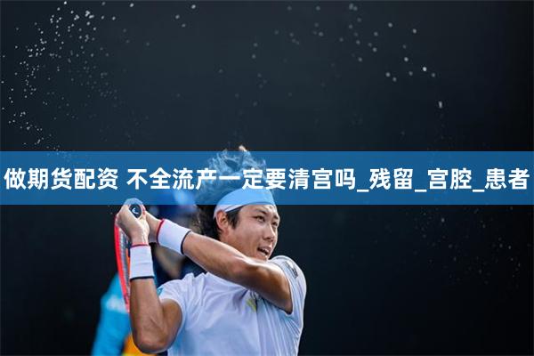 做期货配资 不全流产一定要清宫吗_残留_宫腔_患者