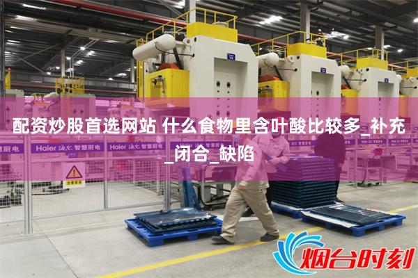 配资炒股首选网站 什么食物里含叶酸比较多_补充_闭合_缺陷