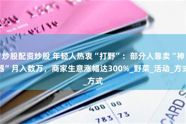 炒股配资炒股 年轻人热衷“打野”：部分人靠卖“神器”月入数万，商家生意涨幅达300%_野菜_活动_方式
