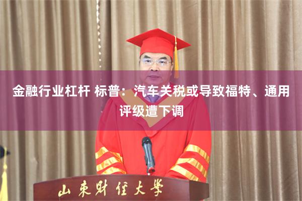 金融行业杠杆 标普:汽车关税或导致福特、通用评级遭下调