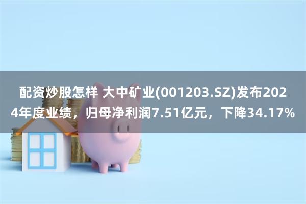配资炒股怎样 大中矿业(001203.SZ)发布2024年度业绩，归母净利润7.51亿元，下降34.17%
