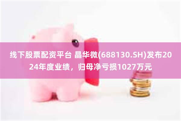 线下股票配资平台 晶华微(688130.SH)发布2024年度业绩，归母净亏损1027万元
