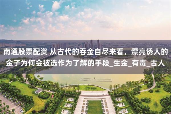 南通股票配资 从古代的吞金自尽来看，漂亮诱人的金子为何会被选作为了解的手段_生金_有毒_古人