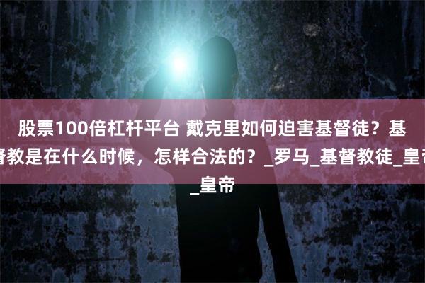 股票100倍杠杆平台 戴克里如何迫害基督徒？基督教是在什么时候，怎样合法的？_罗马_基督教徒_皇帝