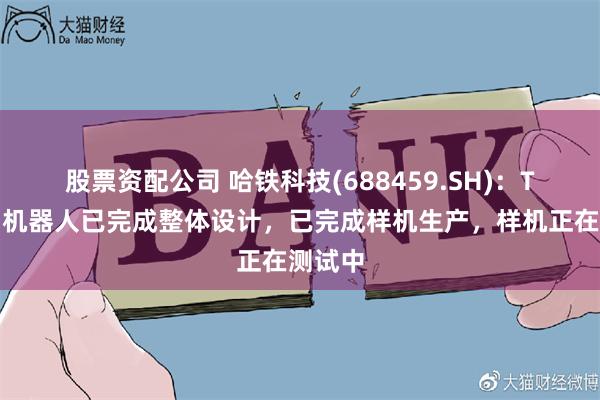 股票资配公司 哈铁科技(688459.SH)：T梁检测机器人已完成整体设计，已完成样机生产，样机正在测试中