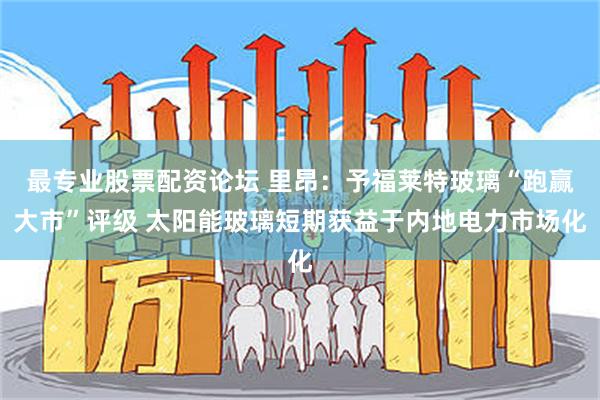 最专业股票配资论坛 里昂：予福莱特玻璃“跑赢大市”评级 太阳能玻璃短期获益于内地电力市场化