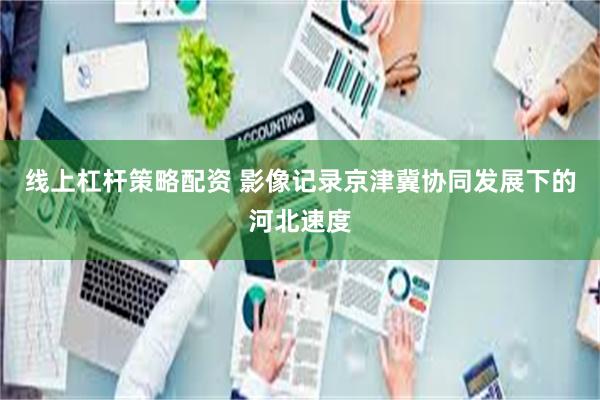 线上杠杆策略配资 影像记录京津冀协同发展下的河北速度