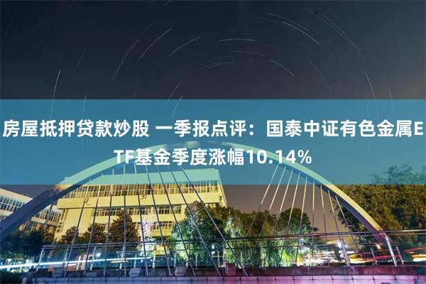 房屋抵押贷款炒股 一季报点评：国泰中证有色金属ETF基金季度涨幅10.14%