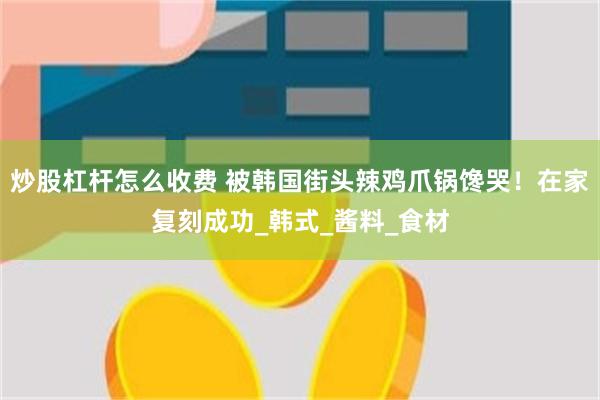 炒股杠杆怎么收费 被韩国街头辣鸡爪锅馋哭！在家复刻成功_韩式_酱料_食材
