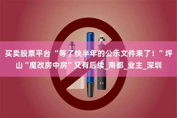 买卖股票平台 “等了快半年的公示文件来了！”坪山“魔改房中房”又有后续_南都_业主_深圳