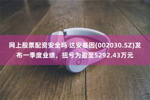 网上股票配资安全吗 达安基因(002030.SZ)发布一季度业绩，扭亏为盈至5292.43万元