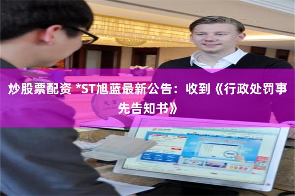 炒股票配资 *ST旭蓝最新公告:收到《行政处罚事先告知书》