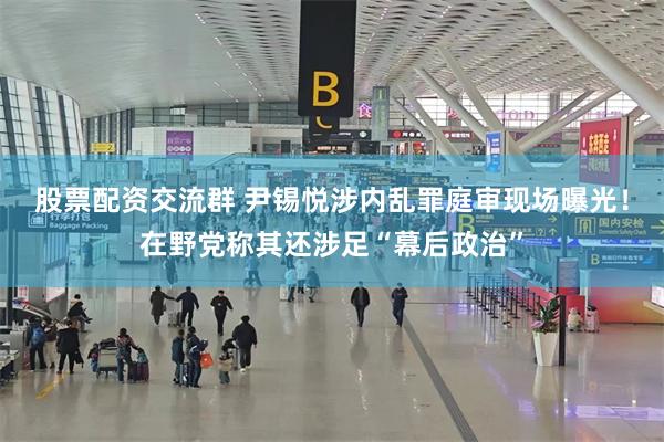 股票配资交流群 尹锡悦涉内乱罪庭审现场曝光！在野党称其还涉足“幕后政治”