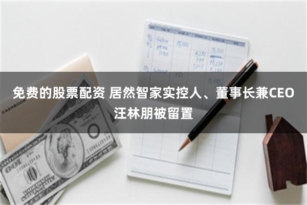 免费的股票配资 居然智家实控人、董事长兼CEO汪林朋被留置