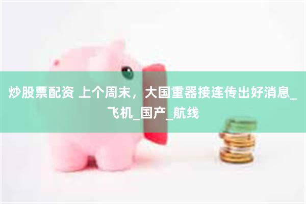 炒股票配资 上个周末，大国重器接连传出好消息_飞机_国产_航线