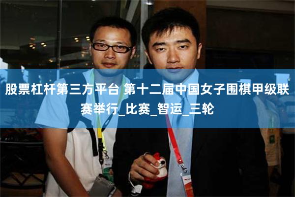 股票杠杆第三方平台 第十二届中国女子围棋甲级联赛举行_比赛_智运_三轮