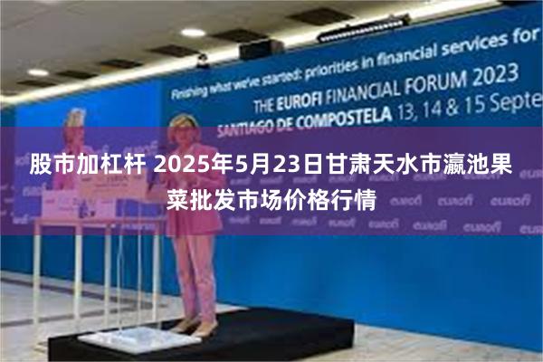 股市加杠杆 2025年5月23日甘肃天水市瀛池果菜批发市场价格行情