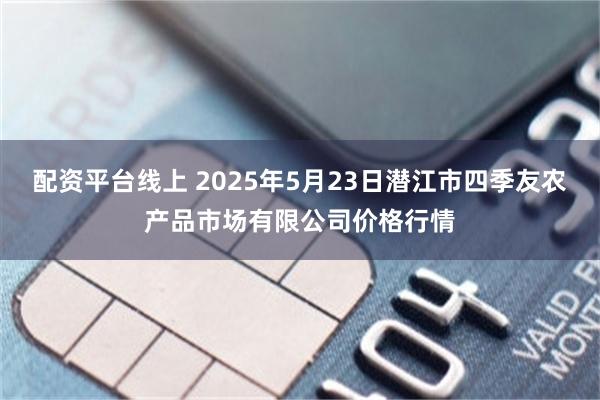 配资平台线上 2025年5月23日潜江市四季友农产品市场有限公司价格行情