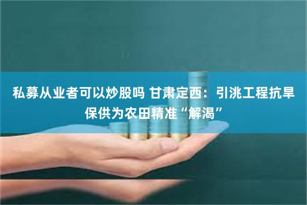 私募从业者可以炒股吗 甘肃定西：引洮工程抗旱保供为农田精准“解渴”