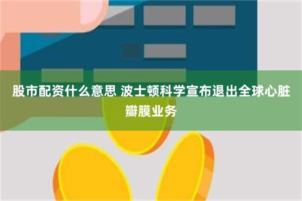 股市配资什么意思 波士顿科学宣布退出全球心脏瓣膜业务