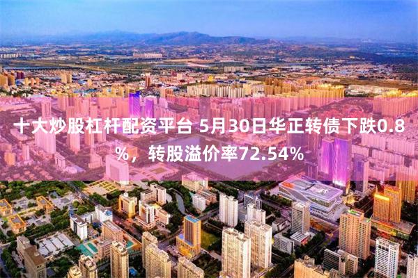十大炒股杠杆配资平台 5月30日华正转债下跌0.8%，转股溢价率72.54%