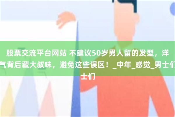 股票交流平台网站 不建议50岁男人留的发型，洋气背后藏大叔味，避免这些误区！_中年_感觉_男士们