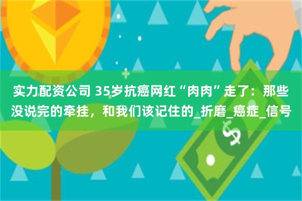 实力配资公司 35岁抗癌网红“肉肉”走了：那些没说完的牵挂，和我们该记住的_折磨_癌症_信号