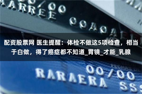 配资股票网 医生提醒：体检不做这5项检查，相当于白做，得了癌症都不知道_胃镜_才能_乳腺