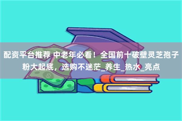 配资平台推荐 中老年必看！全国前十破壁灵芝孢子粉大起底，选购不迷茫_养生_热水_亮点