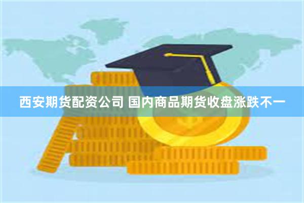 西安期货配资公司 国内商品期货收盘涨跌不一