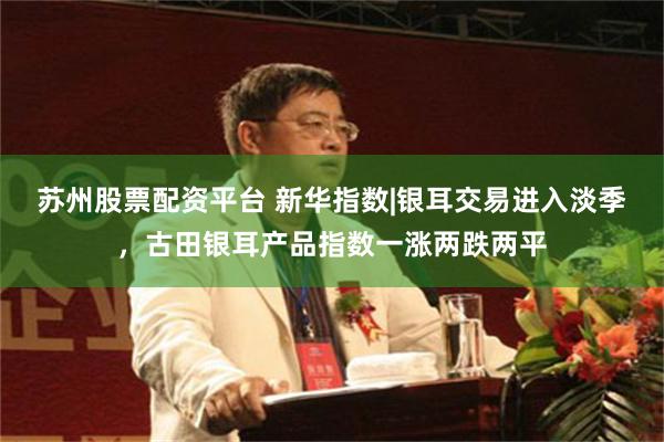 苏州股票配资平台 新华指数|银耳交易进入淡季，古田银耳产品指数一涨两跌两平