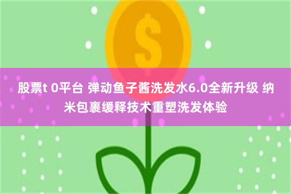 股票t 0平台 弹动鱼子酱洗发水6.0全新升级 纳米包裹缓释技术重塑洗发体验