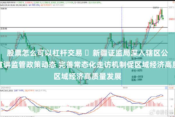 股票怎么可以杠杆交易 ​新疆证监局深入辖区公司一线宣讲监管政策动态 完善常态化走访机制促区域经济高质量发展