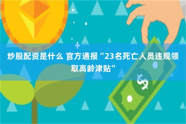 炒股配资是什么 官方通报“23名死亡人员违规领取高龄津贴”