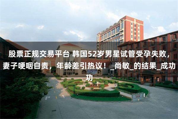 股票正规交易平台 韩国52岁男星试管受孕失败,妻子哽咽自责,年龄差引热议!_尚敏_的结果_成功