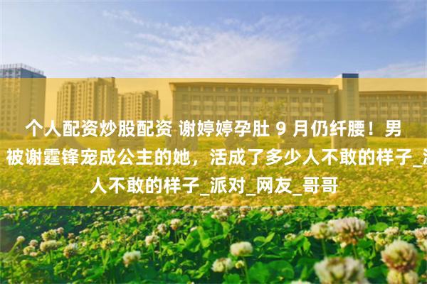 个人配资炒股配资 谢婷婷孕肚 9 月仍纤腰！男友扮孕妇逗笑，被谢霆锋宠成公主的她，活成了多少人不敢的样子_派对_网友_哥哥
