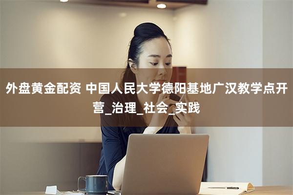 外盘黄金配资 中国人民大学德阳基地广汉教学点开营_治理_社会_实践