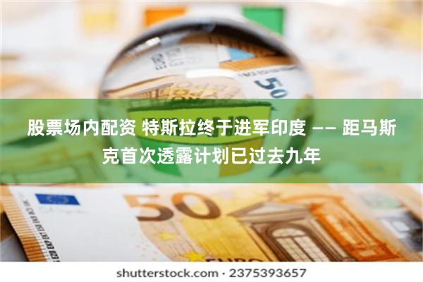 股票场内配资 特斯拉终于进军印度 —— 距马斯克首次透露计划已过去九年