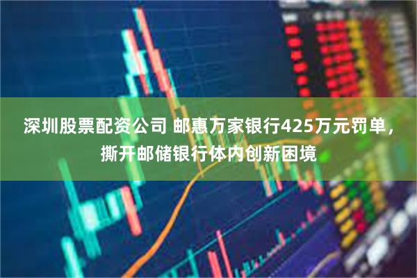 深圳股票配资公司 邮惠万家银行425万元罚单，撕开邮储银行体内创新困境