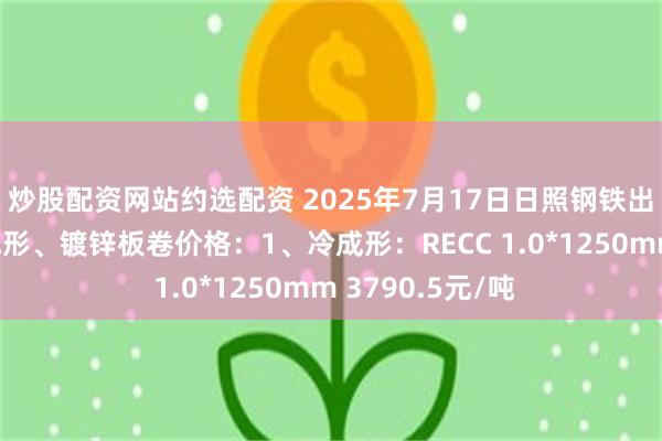 炒股配资网站约选配资 2025年7月17日日照钢铁出台乐从市场冷成形、镀锌板卷价格：1、冷成形：RECC 1.0*1250mm 3790.5元/吨