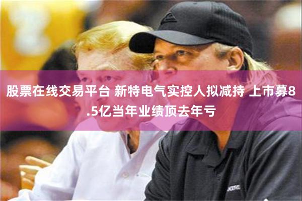 股票在线交易平台 新特电气实控人拟减持 上市募8.5亿当年业绩顶去年亏