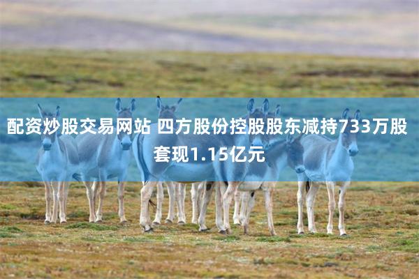 配资炒股交易网站 四方股份控股股东减持733万股 套现1.15亿元