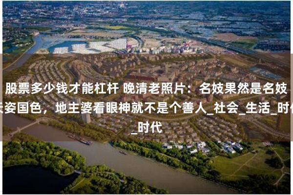 股票多少钱才能杠杆 晚清老照片：名妓果然是名妓天姿国色，地主婆看眼神就不是个善人_社会_生活_时代