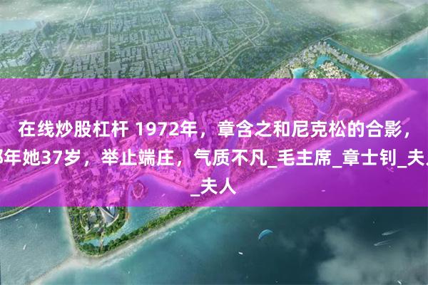在线炒股杠杆 1972年，章含之和尼克松的合影，那年她37岁，举止端庄，气质不凡_毛主席_章士钊_夫人