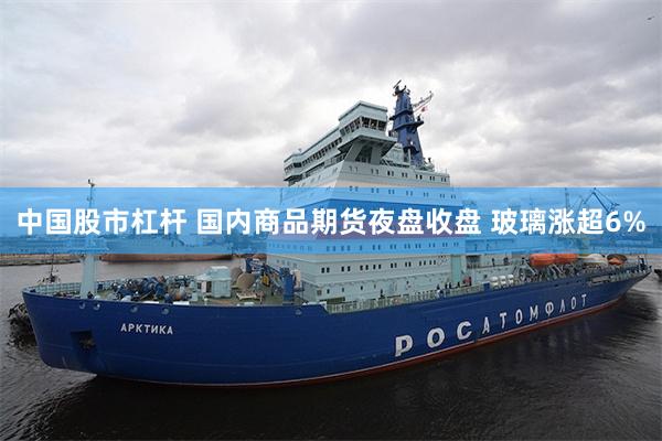 中国股市杠杆 国内商品期货夜盘收盘 玻璃涨超6%