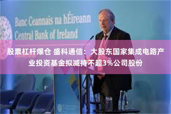 股票杠杆爆仓 盛科通信：大股东国家集成电路产业投资基金拟减持不超3%公司股份