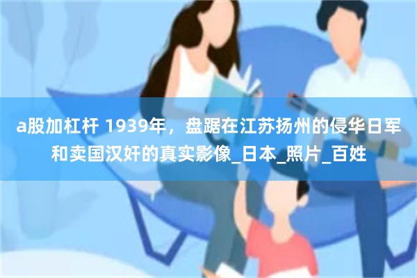 a股加杠杆 1939年，盘踞在江苏扬州的侵华日军和卖国汉奸的真实影像_日本_照片_百姓